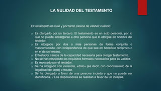 LA NULIDAD DEL TESTAMENTO
El testamento es nulo y por tanto carece de validez cuando:
o Es otorgado por un tercero: El testamento es un acto personal, por lo
que no puede encargarse a otra persona que lo otorgue en nombre del
testador.
o Es otorgado por dos o más personas de forma conjunta o
mancomunada, con independencia de que sea en beneficio recíproco o
en el de un tercero.
o El testador carece de la capacidad necesaria para otorgar testamento.
o No se han respetado los requisitos formales necesarios para su validez.
o Es revocado por el testador.
o Se ha otorgado con violencia, «dolo» (es decir, con conocimiento de la
ilegalidad del acto) o fraude.
o Se ha otorgado a favor de una persona incierta y que no puede ser
identificada. ? Las disposiciones se realizan a favor de un incapaz.
 