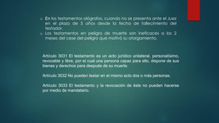 o En los testamentos ológrafos, cuando no se presenta ante el Juez
en el plazo de 5 años desde la fecha de fallecimiento del
testador.
o Los testamentos en peligro de muerte son ineficaces a los 2
meses del cese del peligro que motivó su otorgamiento.
Artículo 3031 El testamento es un acto jurídico unilateral, personalísimo,
revocable y libre, por el cual una persona capaz para ello, dispone de sus
bienes y derechos para después de su muerte.
Artículo 3032 No pueden testar en el mismo acto dos o más personas.
Artículo 3033 El testamento y la revocación de éste no pueden hacerse
por medio de mandatario.
 