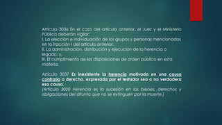 Artículo 3036 En el caso del artículo anterior, el Juez y el Ministerio
Público deberán vigilar:
I. La elección e individuación de los grupos y personas mencionados
en la fracción I del artículo anterior:
II. La administración, distribución y ejecución de la herencia o
legado; y,
III. El cumplimiento de las disposiciones de orden público en esta
materia.
Artículo 3037 Es inexistente la herencia motivada en una causa
contraria a derecho, expresada por el testador sea o no verdadera
esa causa.
(Artículo 3020 Herencia es la sucesión en los bienes, derechos y
obligaciones del difunto que no se extinguen por la muerte.)
 