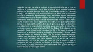 además, también es nula la parte de la cláusula indicada por lo que se
refiere a la obligación de que el heredero haga en su testamento alguna
disposición en favor de otras personas, pues al efecto el artículo 1349 del
Código Civil preceptúa que es nula la institución hecha bajo la condición
de que el heredero o legatario haga en su testamento alguna disposición
en favor del testador o de otra persona, máxime si se toma en cuenta que
también es nula la segunda parte de dicha cláusula, porque se está frente
a una obligación de hacer legalmente imposible, dado que expresamente
la ley es la que prohíbe al heredero o a la persona a quien se transmite
por testamento la propiedad de una cosa, que a su muerte, la transmita a
un tercero, pues al efecto el artículo 1347 del Código Civil estatuye que la
condición física o legalmente imposible de dar o de hacer, impuesta al
heredero o al legatario, anula su institución, y la expresión de una causa
contraria a derecho, según el artículo 1304 del propio ordenamiento legal,
aunque sea verdadera, se tendrá por no escrita, y el artículo 1478 de
dicho código dispone que debe tenerse por no escrita la cláusula
fideicomisaria, sin que se trate del caso en que el testador deje la
propiedad del todo o parte de sus bienes a una persona y el usufructo a
otra, como ya quedo establecido con anterioridad, para que no se repute
fideicomisaria la disposición relativa.
 