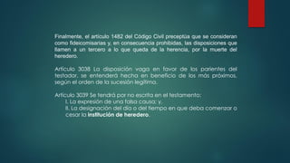 Finalmente, el artículo 1482 del Código Civil preceptúa que se consideran
como fideicomisarias y, en consecuencia prohibidas, las disposiciones que
llamen a un tercero a lo que queda de la herencia, por la muerte del
heredero.
Artículo 3038 La disposición vaga en favor de los parientes del
testador, se entenderá hecha en beneficio de los más próximos,
según el orden de la sucesión legítima.
Artículo 3039 Se tendrá por no escrita en el testamento:
I. La expresión de una falsa causa; y,
II. La designación del día o del tiempo en que deba comenzar o
cesar la institución de heredero.
 