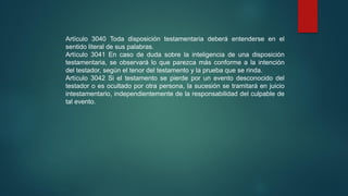 Artículo 3040 Toda disposición testamentaria deberá entenderse en el
sentido literal de sus palabras.
Artículo 3041 En caso de duda sobre la inteligencia de una disposición
testamentaria, se observará lo que parezca más conforme a la intención
del testador, según el tenor del testamento y la prueba que se rinda.
Artículo 3042 Si el testamento se pierde por un evento desconocido del
testador o es ocultado por otra persona, la sucesión se tramitará en juicio
intestamentario, independientemente de la responsabilidad del culpable de
tal evento.
 