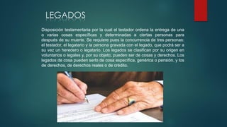 LEGADOS
Disposición testamentaria por la cual el testador ordena la entrega de una
o varias cosas específicas y determinadas a ciertas personas para
después de su muerte. Se requiere pues la concurrencia de tres personas:
el testador, el legatario y la persona gravada con el legado, que podrá ser a
su vez un heredero o legatario. Los legados se clasifican por su origen en
voluntarios o legales y, por su objeto, pueden ser de cosas y derechos. Los
legados de cosa pueden serlo de cosa específica, genérica o pensión, y los
de derechos, de derechos reales o de crédito.
 