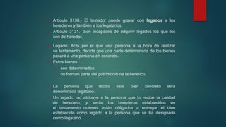  Artículo 3130.- El testador puede gravar con legados a los
herederos y también a los legatarios.
 Artículo 3131.- Son incapaces de adquirir legados los que los
son de heredar.
 Legado: Acto por el que una persona a la hora de realizar
su testamento, decide que una parte determinada de los bienes
pasará a una persona en concreto.
 Estos bienes
 son determinados.
 no forman parte del patrimonio de la herencia.
 La persona que reciba este bien concreto será
denominada legatario.
 Un legado, no atribuye a la persona que lo recibe la calidad
de heredero, y serán los herederos establecidos en
el testamento quienes están obligados a entregar el bien
establecido como legado a la persona que se ha designado
como legatario.
 