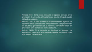  Artículo 3137.- Si la deuda impuesta al legatario consiste en la
prestación de un hecho, el legatario que acepta el legado queda
obligado a prestarlo.
 Artículo 3140.- Si toda la herencia se distribuyere en legados, los
legatarios serán considerados como herederos y se prorratearán
las deudas y gravámenes de la herencia, entre todos ellos, en
proporción a los bienes que reciba cada uno.
 Artículo 3429.- Si la herencia se distribuye en legados, los
legatarios nombrarán al albacea observándose las disposiciones
aplicables a los herederos.
 