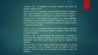  Artículo 3141.- El legatario no puede aceptar una parte del
legado y repudiar otra.
 Artículo 3142.- Si el legatario muere antes de aceptar el legado y
deja varios herederos, pueden uno o más de éstos aceptar, y
otro u otros repudiar la parte que les corresponda en el legado.
 Artículo 3143.- Si se dejaren dos legados y uno fuere oneroso,
el legatario no podrá renunciar éste y aceptar el que no lo sea.
Si los dos son onerosos o gratuitos es libre para aceptar ambos
o repudiar el que quiera.
 Artículo 3144.- El heredero que sea al mismo tiempo legatario
puede renunciar la herencia y aceptar el legado o renunciar éste
y aceptar aquélla.
 Artículo 3145.- El error acerca del nombre de la persona o
acerca del bien objeto del legado, no anula éste, si en el mismo
testamento hay datos para saber cual fue la intención del
testador.
 Artículo 3146.- El bien legado deberá ser entregado con todos
sus accesorios y en el estado en que se halle al morir el
testador, siendo el pago de los gastos de entrega a cargo del
legatario.
 