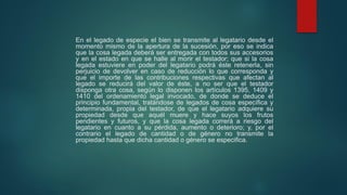 En el legado de especie el bien se transmite al legatario desde el
momento mismo de la apertura de la sucesión, por eso se indica
que la cosa legada deberá ser entregada con todos sus accesorios
y en el estado en que se halle al morir el testador; que si la cosa
legada estuviere en poder del legatario podrá éste retenerla, sin
perjuicio de devolver en caso de reducción lo que corresponda y
que el importe de las contribuciones respectivas que afectan al
legado se reducirá del valor de éste, a no ser que el testador
disponga otra cosa, según lo disponen los artículos 1395, 1409 y
1410 del ordenamiento legal invocado, de donde se deduce el
principio fundamental, tratándose de legados de cosa específica y
determinada, propia del testador, de que el legatario adquiere su
propiedad desde que aquél muere y hace suyos los frutos
pendientes y futuros, y que la cosa legada correrá a riesgo del
legatario en cuanto a su pérdida, aumento o deterioro; y, por el
contrario el legado de cantidad o de género no transmite la
propiedad hasta que dicha cantidad o género se especifica.
 