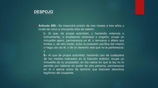 DESPOJO
 Artículo 408.- Se impondrá prisión de tres meses a tres años y
multa de cinco a cincuenta días de salario:
 I.- Al que, de propia autoridad, y haciendo violencia o
furtivamente, o empleando amenaza o engaño, ocupe un
inmueble ajeno, permanezca en él, o remueva o altere sus
límites o, de otro modo, turbe la posesión pacífica del mismo
o haga uso de él, o de un derecho real que no le pertenezca;
y
 II.- Al que de propia autoridad, haciendo uso de cualquiera
de los medios indicados en la fracción anterior, ocupe un
inmueble de su propiedad, en los casos en que la ley no lo
permite por hallarse en poder de otra persona, permanezca
en él o ejerza actos de dominio que lesionen derechos
legítimos del ocupante.
 