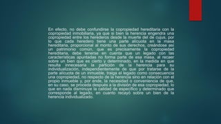 En efecto, no debe confundirse la copropiedad hereditaria con la
copropiedad inmobiliaria, ya que si bien la herencia engendra una
copropiedad entre los herederos desde la muerte del de cujus, por
lo que cada heredero tiene una parte alícuota en la masa
hereditaria, proporcional al monto de sus derechos, creándose así
un patrimonio común, que es precisamente la copropiedad
hereditaria, debe tenerse en cuenta que un legado con las
características apuntadas no forma parte de esa masa, al recaer
sobre un bien que es cierto y determinado, en la medida en que
resulta innecesaria la partición de la herencia para su
individualización, independientemente de que por tratarse de la
parte alícuota de un inmueble, traiga el legado como consecuencia
una copropiedad, no respecto de la herencia sino en relación con el
propio inmueble y, por ende, la necesidad o conveniencia de que,
en su caso, se proceda después a la división de esa copropiedad, lo
que en nada disminuye la calidad de específico y determinado que
corresponde al legado, en cuanto recayó sobre un bien de la
herencia individualizado.
 