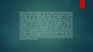 Para corroborar lo anterior, es pertinente hacer referencia a la
distinción entre el legado que la doctrina más generalizada
denomina como "legado de cuota", y el legado de la parte
alícuota de un inmueble, pues el primero tiene la
característica especial de que el testador lega una cuota-
parte de todos los bienes que la ley le permite disponer, tal
como una mitad, un tercio, o todos sus inmuebles, o todos sus
muebles, o una cuota fija de todos sus inmuebles o de todo su
mobiliario, en cuyo caso la porción determinada de los
bienes tiene por base necesaria el conjunto total, como la
fracción a la unidad y, por tanto, no transmite el dominio ni la
posesión al legatario sino hasta que las cosas se hacen ciertas
y determinadas y se hace la partición, porque hasta entonces
se habrá individualizado la cuota en uno u otro bien que
antes no había sido identificado; situación que no se presenta
en el legado de la parte alícuota de un inmueble, por las
razones ya expuestas.
 