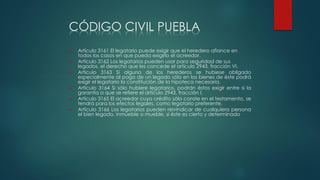 CÓDIGO CIVIL PUEBLA
 Artículo 3161 El legatario puede exigir que el heredero afiance en
todos los casos en que pueda exigirlo el acreedor.
 Artículo 3162 Los legatarios pueden usar para seguridad de sus
legados, el derecho que les concede el artículo 2943, fracción VI.
 Artículo 3163 Si alguno de los herederos se hubiese obligado
especialmente al pago de un legado sólo en los bienes de éste podrá
exigir el legatario la constitución de la hipoteca necesaria.
 Artículo 3164 Si sólo hubiere legatarios, podrán éstos exigir entre si la
garantía a que se refiere el artículo 2943, fracción I.
 Artículo 3165 El acreedor cuyo crédito sólo conste en el testamento, se
tendrá para los efectos legales, como legatario preferente.
 Artículo 3166 Los legatarios pueden reivindicar de cualquiera persona
el bien legado, inmueble o mueble, si éste es cierto y determinado
 