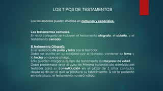 LOS TIPOS DE TESTAMENTOS
Los testamentos pueden dividirse en comunes y especiales.
Los testamentos comunes.
En esta categoría se incluyen el testamento ológrafo, el abierto, y el
testamento cerrado.
El testamento Ológrafo.
Es el realizado de puño y letra por el testador.
Debe ser escrito en su totalidad por el testador, contener su firma y
la fecha en que se otorga.
Sólo pueden otorgar este tipo de testamento los mayores de edad.
Debe presentarse ante el Juez de Primera Instancia del domicilio del
testador para su convalidación en el plazo de 5 años contados
desde el día en el que se produce su fallecimiento. Si no se presenta
en este plazo, el testamento no será válido.
 