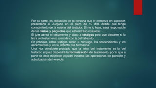 Por su parte, es obligación de la persona que lo conserva en su poder,
presentarlo al Juzgado en el plazo de 10 días desde que tenga
conocimiento de la muerte del testador. Si no lo hace, será responsable
de los daños y perjuicios que este retraso ocasione.
El juez abrirá el testamento y citará a testigos para que declaren si la
letra del testamento coincide con la del fallecido.
En principio, estos testigos serán el cónyuge, los descendientes y los
ascendientes y, en su defecto, los hermanos.
Una vez considere probado que la letra del testamento es la del
testador, el juez dispondrá la formalización del testamento, por lo que a
partir de este momento podrán iniciarse las operaciones de partición y
adjudicación de herencia.
 