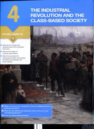 THE INDUSTRIAL
REVOLUTION AND THE
CLASS-BASED SOCIETY
OU WILL LEARN TO...
Describe the causes a n d
developments of the Industrial
Revolution.
Discuss the origins of
working-class politics.
Define the c o n c e p t of a
class-based society a n d analyse
the differences b e t w e e n t h e
social classes. ,
- 1 *
What is an economic revolution? How is it different from a
political revolution?
What are the differences between craft production and
industrial production?
i What is a class-based society?
 