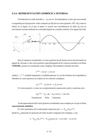 4 - 18
A
0
A 0
a
ω
ωt A0 sen ω t
ωt π/4 π/2 3/4 π π 2 π ωt
π/4
π/2
3/4 π
π
4.3.4.- REPRESENTACIÓN SIMBÓLICA SENOIDAL
Consideremos la onda senoidal . En matemáticas se dice que una senoidea ' A0 sen ωt
se engendra por la proyección sobre cualquier eje fijo de un vector giratorio, , tal y como seOA
indica en la figura, en el que el punto A recorre una circunferencia de radio A0 con un
movimiento circular uniforme de velocidad angular ω y sentido contrario a las agujas del reloj.
Para el instante t considerado, el vector giratorio ha de formar con el eje horizontal un
ángulo de valor ωt. A este vector giratorio, para distinguirlo de los vectores normales se le llama
VERSOR y puede ser considerado como complejo. Recordando la formula de Euler:
e (ωt)j
' cos ωt % j sen ωt
siendo j = (unidad imaginaria) y multiplicando por A0 los dos términos de la igualdad se& 1
obtendrá un vector giratorio en el plano de los números complejos:
A0 e (ωt)j
' A0 cos ωt % j A0 sen ωt
El vector giratorio o versor en su representación exponencial, polar y cartesiana será:
A0e (ωt)j
' A0 * ωt ' A0 ( cos ωt % j sen ωt)
Exponencial Polar Cartesiana
Aestarepresentación del vectorgiratorio considerado como complejo es alo quesellama
representación simbólica.
El valor instantáneo de la señal puede expresarse por: a ' Pimg (A0 e jωt
)
donde Pimg representa la operación de tomar la parte imaginaria del complejo, o sea:
=a ' Pimg (A0 e jωt
) Pimg[A0(cos ωt % j sen ωt)] ' A0 sen ωt
 