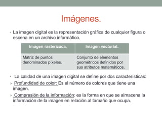 Imágenes.
• La imagen digital es la representación gráfica de cualquier figura o
escena en un archivo informático.
• La calidad de una imagen digital se define por dos características:
 Profundidad de color: Es el número de colores que tiene una
imagen.
 Compresión de la información: es la forma en que se almacena la
información de la imagen en relación al tamaño que ocupa.
Imagen rasterizada. Imagen vectorial.
Matriz de puntos
denominados píxeles.
Conjunto de elementos
geométricos definidos por
sus atributos matemáticos.
 