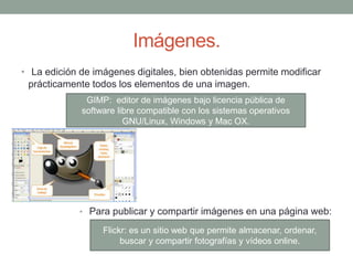 Imágenes.
• La edición de imágenes digitales, bien obtenidas permite modificar
prácticamente todos los elementos de una imagen.
• Para publicar y compartir imágenes en una página web:
GIMP: editor de imágenes bajo licencia pública de
software libre compatible con los sistemas operativos
GNU/Linux, Windows y Mac OX.
Flickr: es un sitio web que permite almacenar, ordenar,
buscar y compartir fotografías y vídeos online.
 