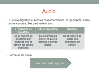 Audio.
• El audio digital es el archivo cuya información, al ejecutarse, emite
ondas sonoras. Sus parámetros son:
• Formatos de audio:
Frecuencia de
muestreo.
Bits de muestreo. Canales.
Es el número de
muestras por
segundo que se
toman del sonido
analógico.
Es el número de
bits en el que se
codifica el sonido
digital.
Es el número de
pistas que
componen un
sonido.
.wav, .mid, .mp3, .ogg, .ra
 
