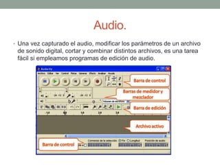 Audio.
• Una vez capturado el audio, modificar los parámetros de un archivo
de sonido digital, cortar y combinar distintos archivos, es una tarea
fácil si empleamos programas de edición de audio.
 