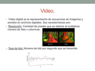 Video.
• Vídeo digital es la representación de secuencias de imágenes y
sonidos en archivos digitales. Sus características son:
 Resolución: Cantidad de píxeles que se obtiene al multiplicar,
número de filas x columnas.
 Tasa de bits: Número de bits por segundo que se transmite.
 