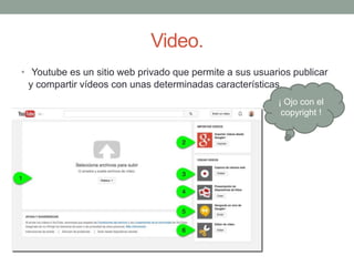 Video.
• Youtube es un sitio web privado que permite a sus usuarios publicar
y compartir vídeos con unas determinadas características.
¡ Ojo con el
copyright !
 