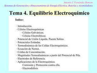 Tema 4. Equilibrio Electroquímico
Antonio J. Fernández Romero
Sistemas de Generación y Almacenamiento de Energía Eléctrica. Baterías y Acumuladores
Índice:
· Introducción.
· Células Electroquímicas
· Células Galvánicas.
· Células Electrolíticas.
· Potencial de Unión Líquida. Puente Salino.
· Potenciales Estándar.
· Termodinámica de las Celdas Electroquímicas.
· Ecuación de Nernst.
· Celdas de Concentración.
· Magnitudes Termodinámicas a partir del Potencial de Pila.
· Electrodos de Referencia.
· Aplicaciones de la Electroquímica.
·Corrosión y Protección contra ella.
· Electrodiálisis
 