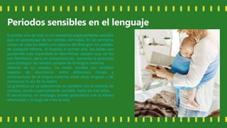 Periodos sensibles en el lenguaje
El primer año de vida es un momento especialmente sensible
para el aprendizaje de los sonidos del habla. En los primeros
meses de vida los bebés son capaces de distinguir los sonidos
de cualquier idioma. Al finalizar el primer año, los bebés van
perdiendo esta capacidad de discriminar sonidos que no les
son familiares, pero en compensación, aumenta la precisión
para distinguir los sonidos propios de la lengua materna.
Además de los sonidos, los recién nacidos son también
capaces de discriminar entre diferentes ritmos y
entonaciones de la lengua materna entre otras lenguas, y de
reconocer la voz de la madre.
La gramática se va adquiriendo en paralelo con el sistema de
sonidos, siendo especialmente sensible, hasta los tres años.
El vocabulario, sin embargo, puede aprenderse con la misma
efectividad a lo largo de toda la vida.
 