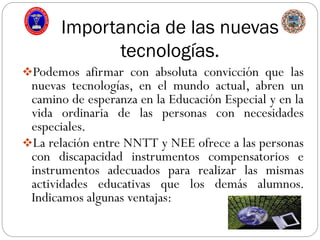 Importancia de las nuevas
tecnologías.
Podemos afirmar con absoluta convicción que las
nuevas tecnologías, en el mundo actual, abren un
camino de esperanza en la Educación Especial y en la
vida ordinaria de las personas con necesidades
especiales.
La relación entre NNTT y NEE ofrece a las personas
con discapacidad instrumentos compensatorios e
instrumentos adecuados para realizar las mismas
actividades educativas que los demás alumnos.
Indicamos algunas ventajas:
 