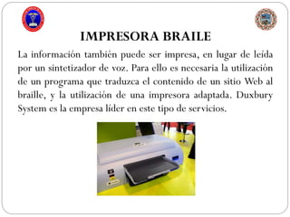 IMPRESORA BRAILE
La información también puede ser impresa, en lugar de leída
por un sintetizador de voz. Para ello es necesaria la utilización
de un programa que traduzca el contenido de un sitio Web al
braille, y la utilización de una impresora adaptada. Duxbury
System es la empresa líder en este tipo de servicios.
 