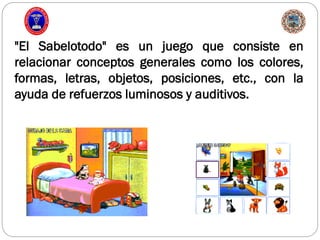 "El Sabelotodo" es un juego que consiste en
relacionar conceptos generales como los colores,
formas, letras, objetos, posiciones, etc., con la
ayuda de refuerzos luminosos y auditivos.
 