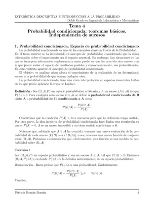 ESTADÍSTICA DESCRIPTIVA E INTRODUCCIÓN A LA PROBABILIDAD
Doble Grado en Ingenierı́a Informática y Matemáticas
Tema 4
Probabilidad condicionada: teoremas básicos.
Independencia de sucesos
1. Probabilidad condicionada. Espacio de probabilidad condicionado
La probabilidad condicionada es uno de los conceptos clave en Teorı́a de la Probabilidad.
En el tema anterior se ha introducido el concepto de probabilidad considerando que la única
información sobre el experimento era el espacio muestral. Sin embargo, hay situaciones en las
que se incorpora información suplementaria como puede ser que ha ocurrido otro suceso, con
lo que puede variar el espacio de resultados posibles y consecuentemente, sus probabilidades.
En este contexto aparece el concepto de probabilidad condicionada.
El objetivo es analizar cómo afecta el conocimiento de la realización de un determinado
suceso a la probabilidad de que ocurra cualquier otro.
La probabilidad condicionada tiene una clara interpretación en espacios muestrales finitos
en los que puede aplicarse la regla de Laplace.
Definición.- Sea (Ω, A, P) un espacio probabilı́stico arbitrario y A un suceso (A ∈ A) tal que
P(A) > 0. Para cualquier otro suceso B ∈ A, se define la probabilidad condicionada de B
dado A o probabilidad de B condicionada a A como
P(B/A) =
P(B ∩ A)
P(A)
.
Observemos que la condición P(A) > 0 es necesaria para que la definición tenga sentido.
Por otra parte, la idea intuitiva de probabilidad condicionada hace lógica esta restricción ya
que si P(A) = 0, A es un suceso imposible y no tiene sentido condicionar a él.
Notemos que, sabiendo que A ∈ A ha ocurrido, tenemos una nueva evaluación de la pro-
babilidad de cada suceso (P(B) −→ P(B/A)), o sea, tenemos una nueva función de conjunto
sobre (Ω, A). Probamos a continuación que, efectivamente, esta función es una medida de pro-
babilidad sobre (Ω, A)
Teorema 1
Sea (Ω, A, P) un espacio probabilı́stico y sea un suceso A ∈ A, tal que P(A) > 0. Entonces
(Ω, A, P(·/A)), en donde P(·/A) es la definida anteriormente, es un espacio probabilı́stico.
Demostración.- Basta probar que P(·/A) es una probabilidad. Evidentemente,
P(B/A) =
P(B ∩ A)
P(A)
≥ 0 ∀B ∈ A.
También,
Patricia Román Román 1
 