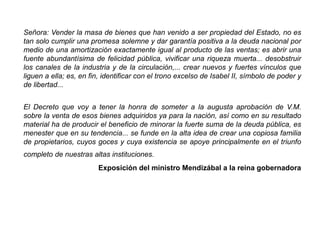 Señora: Vender la masa de bienes que han venido a ser propiedad del Estado, no es
tan solo cumplir una promesa solemne y dar garantía positiva a la deuda nacional por
medio de una amortización exactamente igual al producto de las ventas; es abrir una
fuente abundantísima de felicidad pública, vivificar una riqueza muerta... desobstruir
los canales de la industria y de la circulación,... crear nuevos y fuertes vínculos que
liguen a ella; es, en fin, identificar con el trono excelso de Isabel II, símbolo de poder y
de libertad...
El Decreto que voy a tener la honra de someter a la augusta aprobación de V.M.
sobre la venta de esos bienes adquiridos ya para la nación, así como en su resultado
material ha de producir el beneficio de minorar la fuerte suma de la deuda pública, es
menester que en su tendencia... se funde en la alta idea de crear una copiosa familia
de propietarios, cuyos goces y cuya existencia se apoye principalmente en el triunfo
completo de nuestras altas instituciones.
Exposición del ministro Mendizábal a la reina gobernadora
 