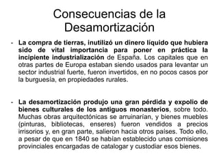 - La compra de tierras, inutilizó un dinero líquido que hubiera
sido de vital importancia para poner en práctica la
incipiente industrialización de España. Los capitales que en
otras partes de Europa estaban siendo usados para levantar un
sector industrial fuerte, fueron invertidos, en no pocos casos por
la burguesía, en propiedades rurales.
- La desamortización produjo una gran pérdida y expolio de
bienes culturales de los antiguos monasterios, sobre todo.
Muchas obras arquitectónicas se arruinarían, y bienes muebles
(pinturas, bibliotecas, enseres) fueron vendidos a precios
irrisorios y, en gran parte, salieron hacia otros países. Todo ello,
a pesar de que en 1840 se habían establecido unas comisiones
provinciales encargadas de catalogar y custodiar esos bienes.
Consecuencias de la
Desamortización
 