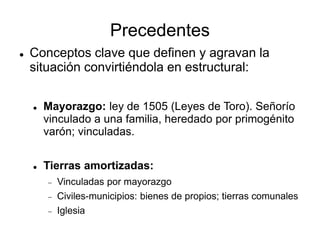 Precedentes
 Conceptos clave que definen y agravan la
situación convirtiéndola en estructural:
 Mayorazgo: ley de 1505 (Leyes de Toro). Señorío
vinculado a una familia, heredado por primogénito
varón; vinculadas.
 Tierras amortizadas:
 Vinculadas por mayorazgo
 Civiles-municipios: bienes de propios; tierras comunales
 Iglesia
 