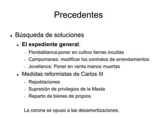 Precedentes
 Búsqueda de soluciones
 El expediente general:
 Floridablanca:poner en cultivo tierras incultas
 Campomanes: modificar los contratos de arrendamientos
 Jovellanos: Poner en venta manos muertas
 Medidas reformistas de Carlos III
 Repoblaciones
 Supresión de privilegios de la Mesta
 Reparto de bienes de propios
La corona se opuso a las desamortizaciones.
 