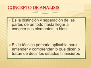 CONCEPTO DE ANALISIS
 Es la distinción y separación de las
partes de un todo hasta llegar a
conocer sus elementos; o bien:
 Es la técnica primaria aplicable para
entender y comprender lo que dicen o
tratan de decir los estados financieros
 