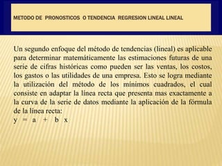 METODO DE PRONOSTICOS O TENDENCIA REGRESION LINEAL LINEAL
Un segundo enfoque del método de tendencias (lineal) es aplicable
para determinar matemáticamente las estimaciones futuras de una
serie de cifras históricas como pueden ser las ventas, los costos,
los gastos o las utilidades de una empresa. Esto se logra mediante
la utilización del método de los mínimos cuadrados, el cual
consiste en adaptar la línea recta que presenta mas exactamente a
la curva de la serie de datos mediante la aplicación de la fórmula
de la línea recta:
y = a + b x
 