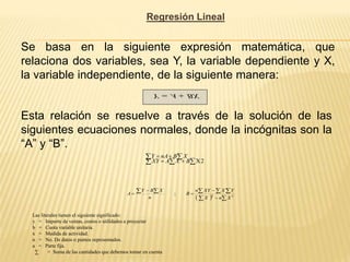 Regresión Lineal
Se basa en la siguiente expresión matemática, que
relaciona dos variables, sea Y, la variable dependiente y X,
la variable independiente, de la siguiente manera:
BX
A
Y 

Esta relación se resuelve a través de la solución de las
siguientes ecuaciones normales, donde la incógnitas son la
“A” y “B”.
 

 




2
X
B
X
A
XY
X
B
nA
Y
  

  






 2
2
;
X
n
X
Y
X
XY
n
B
n
X
B
Y
A
Las literales tienen el siguiente significado:
y = Importe de ventas, costos o utilidades a proyectar
b = Cuota variable unitaria.
x = Medida de actividad.
n = No. De datos o puntos representados.
a = Parte fija.
∑ = Suma de las cantidades que debemos tomar en cuenta
 