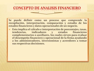 CONCEPTO DE ANALISIS FINANCIERO
Se puede definir como un proceso que comprende la
recopilación, interpretación, comparación y estudio de los
estados financieros y datos operacionales de un negocio.
 Esto implica el cálculo e interpretación de porcentajes, tasas,
tendencias, indicadores y estados financieros
complementarios o auxiliares, los cuales sirven para evaluar
el desempeño financiero y operacional de la firma ayudando
a los administradores, inversionistas y acreedores a tomar
sus respectivas decisiones.
 