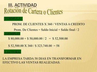 III. ACTIVIDAD
PROM. DE CLIENTES X 360 / VENTAS A CREDITO
FORMULA:
EJEMPLO:
LECTURA:
LA EMPRESA TARDA 58 DIAS EN TRANSFORMAR EN
EFECTIVO LAS VENTAS REALIZADAS.
Prom. De Clientes = Saldo Inicial + Saldo final / 2
$ 80,000.00 + $ 50,000.00 / 2 = $ 52,500.00
$ 52,500.00 X 360 / $ 323,748.00 = 58
 
