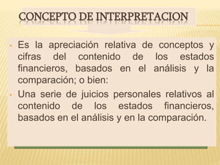 CONCEPTO DE INTERPRETACION
• Es la apreciación relativa de conceptos y
cifras del contenido de los estados
financieros, basados en el análisis y la
comparación; o bien:
• Una serie de juicios personales relativos al
contenido de los estados financieros,
basados en el análisis y en la comparación.
 