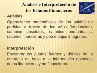 .
 Análisis
Operaciones matemáticas de los saldos de
partidas a través de los años (tendencias),
cambios absolutos, cambios porcentuales,
razones financieras y porcentajes integrales.
 Interpretación
Encontrar los puntos fuertes y débiles de la
empresa en base a la información obtenida,
datos financieros y no financieros.
Análisis e Interpretación de
los Estados Financieros
 