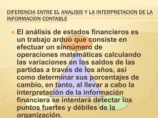 DIFERENCIA ENTRE EL ANALISIS Y LA INTERPRETACION DE LA
INFORMACION CONTABLE
 El análisis de estados financieros es
un trabajo arduo que consiste en
efectuar un sinnúmero de
operaciones matemáticas calculando
las variaciones en los saldos de las
partidas a través de los años, así
como determinar sus porcentajes de
cambio, en tanto, al llevar a cabo la
interpretación de la información
financiera se intentará detectar los
puntos fuertes y débiles de la
organización.
 