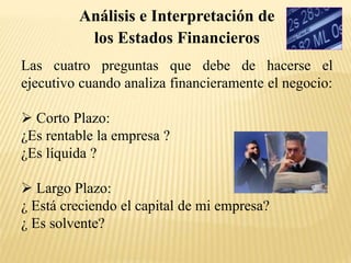 Las cuatro preguntas que debe de hacerse el
ejecutivo cuando analiza financieramente el negocio:
 Corto Plazo:
¿Es rentable la empresa ?
¿Es líquida ?
 Largo Plazo:
¿ Está creciendo el capital de mi empresa?
¿ Es solvente?
Análisis e Interpretación de
los Estados Financieros
 