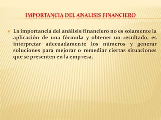 IMPORTANCIA DEL ANALISIS FINANCIERO
 La importancia del análisis financiero no es solamente la
aplicación de una fórmula y obtener un resultado, es
interpretar adecuadamente los números y generar
soluciones para mejorar o remediar ciertas situaciones
que se presenten en la empresa.
 