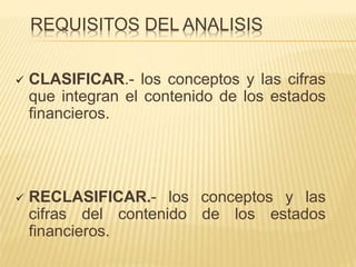 REQUISITOS DEL ANALISIS
 CLASIFICAR.- los conceptos y las cifras
que integran el contenido de los estados
financieros.
 RECLASIFICAR.- los conceptos y las
cifras del contenido de los estados
financieros.
 