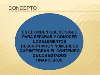 CONCEPTO
ES EL ORDEN QUE SE SIGUE
PARA SEPARAR Y CONOCER
LOS ELEMENTOS
DESCRIPTIVOS Y NUMERICOS
QUE INTEGRAN EL CONTENIDO
DE LOS ESTADOS
FINANCIEROS.
 