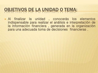 OBJETIVOS DE LA UNIDAD O TEMA:
 Al finalizar la unidad , conocerás los elementos
indispensable para realizar el análisis e interpretación de
la información financiera , generada en la organización
para una adecuada toma de decisiones financieras .
 