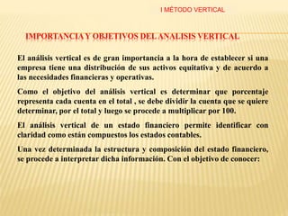 IMPORTANCIAY OBJETIVOS DELANALISIS VERTICAL
El análisis vertical es de gran importancia a la hora de establecer si una
empresa tiene una distribución de sus activos equitativa y de acuerdo a
las necesidades financieras y operativas.
Como el objetivo del análisis vertical es determinar que porcentaje
representa cada cuenta en el total , se debe dividir la cuenta que se quiere
determinar, por el total y luego se procede a multiplicar por 100.
El análisis vertical de un estado financiero permite identificar con
claridad como están compuestos los estados contables.
Una vez determinada la estructura y composición del estado financiero,
se procede a interpretar dicha información. Con el objetivo de conocer:
I MÉTODO VERTICAL
 