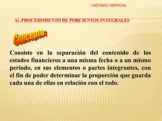 A) .PROCEDIMIENTO DE PORCIENTOS INTEGRALES
Consiste en la separación del contenido de los
estados financieros a una misma fecha o a un mismo
periodo, en sus elementos o partes integrantes, con
el fin de poder determinar la proporción que guarda
cada una de ellas en relación con el todo.
I MÉTODO VERTICAL
 